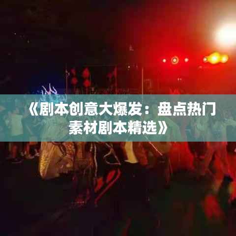 《剧本创意大爆发:盘点热门素材剧本精选》