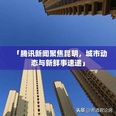 「腾讯新闻聚焦昆明,城市动态与新鲜事速递」