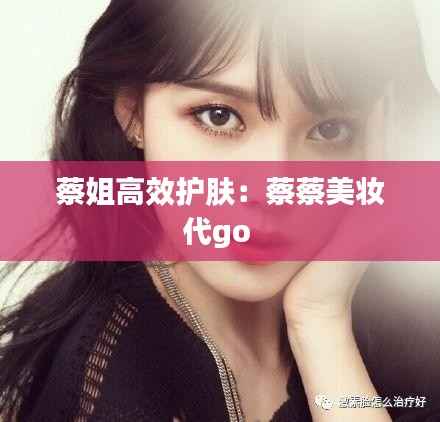 蔡姐高效护肤:蔡蔡美妆代go