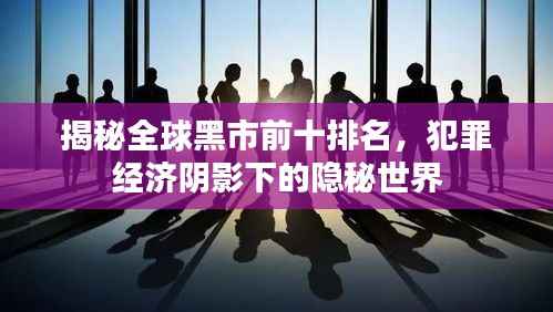 揭秘全球黑市前十排名，犯罪经济阴影下的隐秘世界