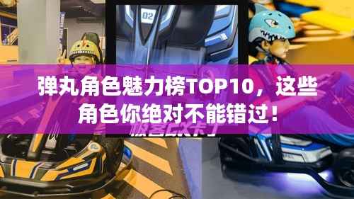 弹丸角色魅力榜TOP10,这些角色你绝对不能错过!