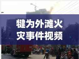犍为外滩火灾事件视频最新报道，揭秘事件真相，关注救援进展