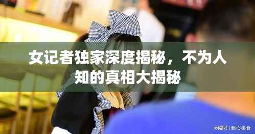 女记者独家深度揭秘，不为人知的真相大揭秘