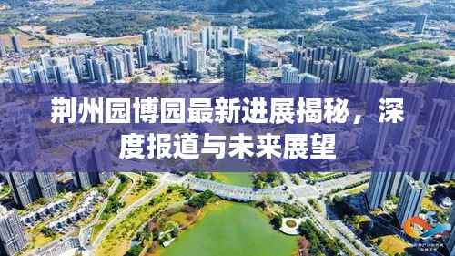 荆州园博园最新进展揭秘,深度报道与未来展望