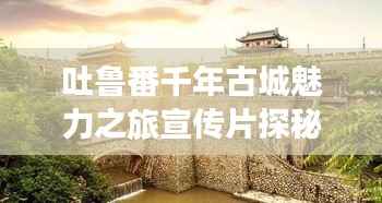 吐鲁番千年古城魅力之旅宣传片探秘之旅