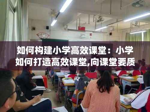 如何构建小学高效课堂:小学如何打造高效课堂,向课堂要质量