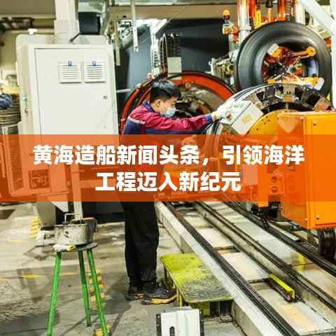 黄海造船新闻头条,引领海洋工程迈入新纪元