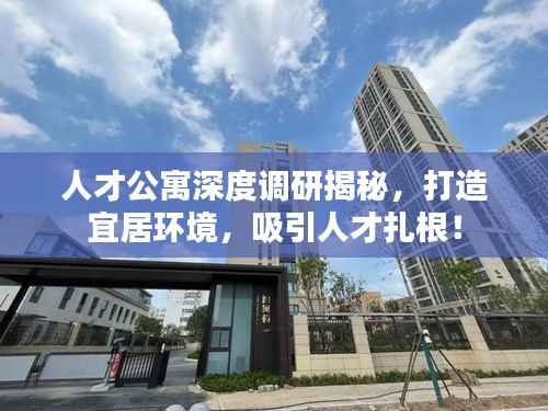 人才公寓深度调研揭秘,打造宜居环境,吸引人才扎根!