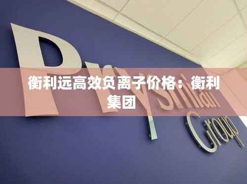 衡利远高效负离子价格:衡利集团