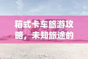 箱式卡车旅游攻略，未知旅途的探险指南