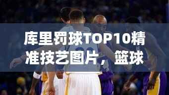 库里罚球TOP10精准技艺图片,篮球界翘楚风采展示