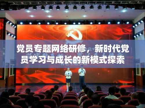 党员专题网络研修,新时代党员学习与成长的新模式探索