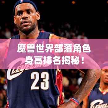 魔兽世界部落角色身高排名揭秘!