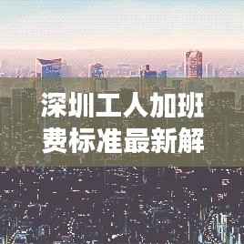 深圳工人加班费标准最新解读,揭秘最新加班费标准表!