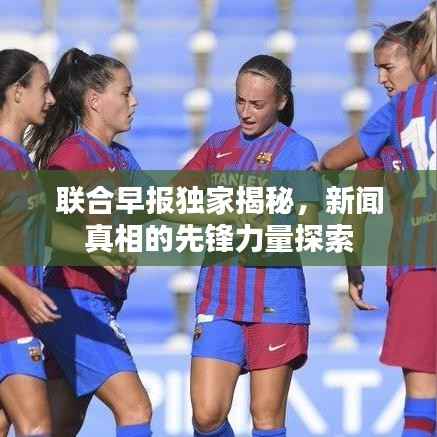 联合早报独家揭秘,新闻真相的先锋力量探索