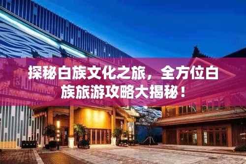 探秘白族文化之旅，全方位白族旅游攻略大揭秘！