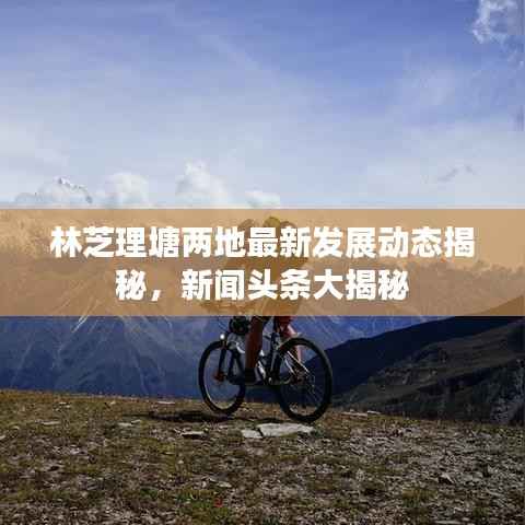 林芝理塘两地最新发展动态揭秘,新闻头条大揭秘