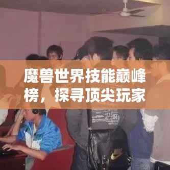 魔兽世界技能巅峰榜,探寻顶尖玩家的技艺传奇!