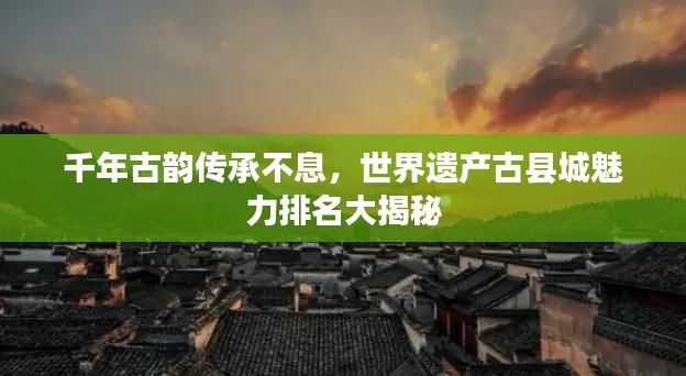 千年古韵传承不息,世界遗产古县城魅力排名大揭秘