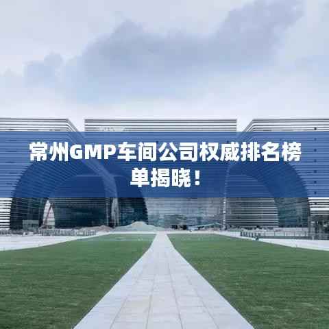 常州GMP车间公司权威排名榜单揭晓!