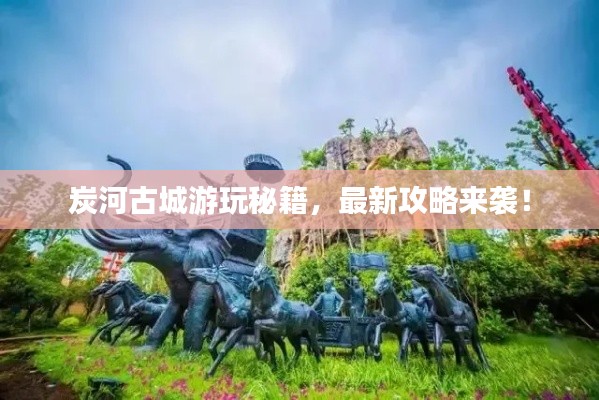 炭河古城游玩秘籍,最新攻略来袭!