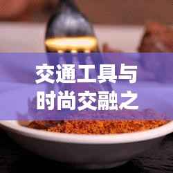 交通工具与时尚交融之美，车模特车火车一网打尽！