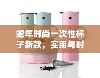 蛇年时尚一次性杯子新款，实用与时尚完美结合