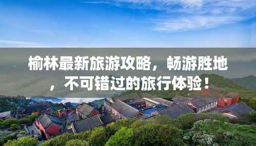 榆林最新旅游攻略，畅游胜地，不可错过的旅行体验！