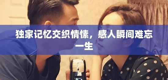 独家记忆交织情愫，感人瞬间难忘一生