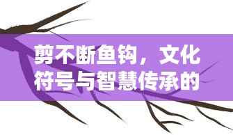 剪不断鱼钩,文化符号与智慧传承的纽带