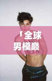 「全球男模巅峰榜单出炉!时尚界巨星闪耀荣耀排名视频」