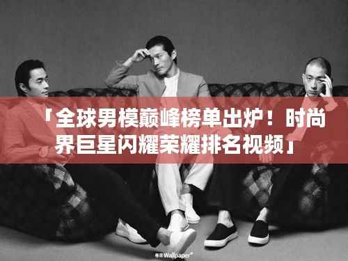「全球男模巅峰榜单出炉!时尚界巨星闪耀荣耀排名视频」
