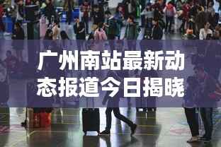 广州南站最新动态报道今日揭晓!