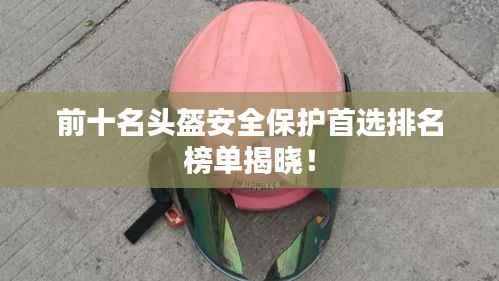 前十名头盔安全保护首选排名榜单揭晓！