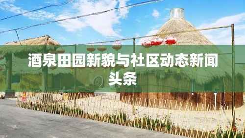 酒泉田园新貌与社区动态新闻头条