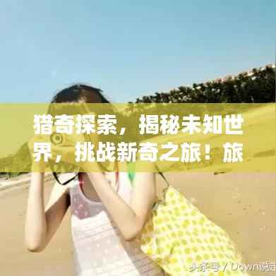 猎奇探索，揭秘未知世界，挑战新奇之旅！旅游攻略大揭秘！