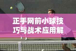 正手网前小球技巧与战术应用解析