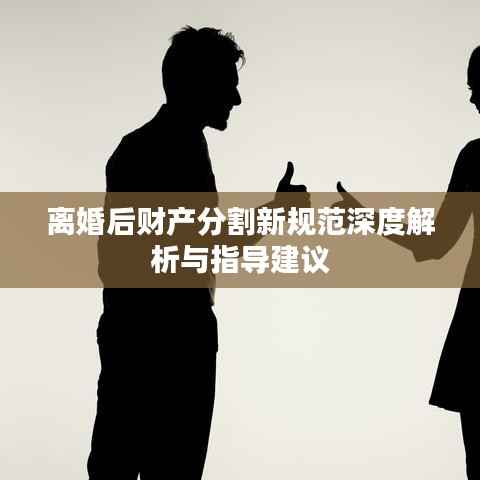离婚后财产分割新规范深度解析与指导建议