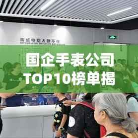 国企手表公司TOP10榜单揭晓,排名及实力一览