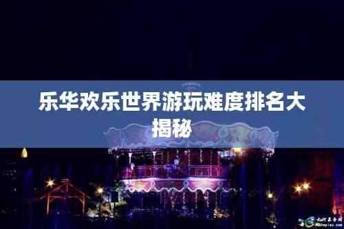 乐华欢乐世界游玩难度排名大揭秘