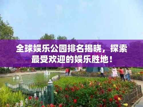 全球娱乐公园排名揭晓，探索最受欢迎的娱乐胜地！