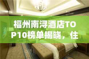 福州南浔酒店TOP10榜单揭晓,住宿指南,让您轻松选到心仪酒店!