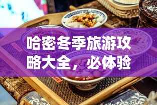 哈密冬季旅游攻略大全,必体验景点与美食推荐!