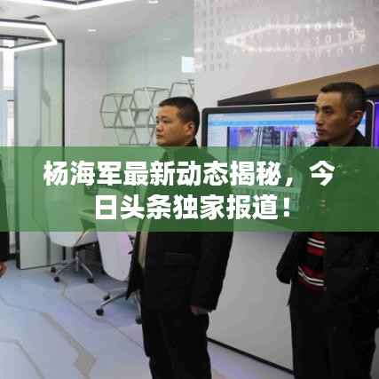 杨海军最新动态揭秘，今日头条独家报道！