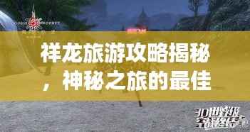 祥龙旅游攻略揭秘，神秘之旅的最佳探索指南