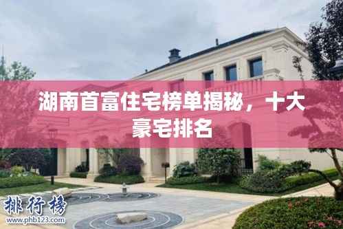 湖南首富住宅榜单揭秘,十大豪宅排名