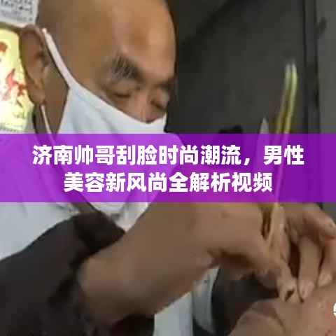 济南帅哥刮脸时尚潮流,男性美容新风尚全解析视频