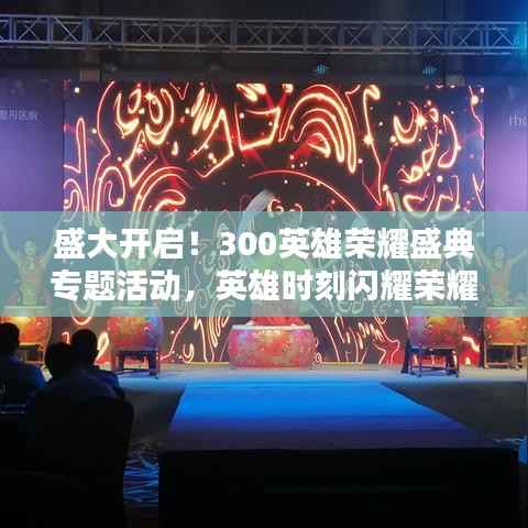 盛大开启!300英雄荣耀盛典专题活动,英雄时刻闪耀荣耀舞台