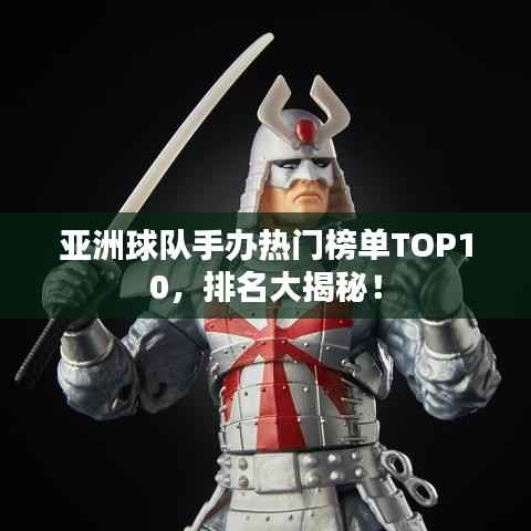 亚洲球队手办热门榜单TOP10，排名大揭秘！