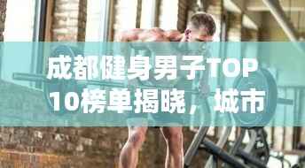 成都健身男子TOP 10榜单揭晓,城市力量的典范塑造之路